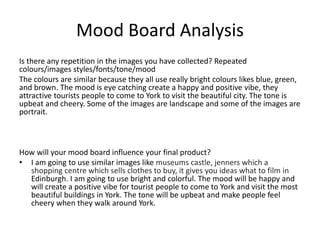 Mood Board Analysis
Is there any repetition in the images you have collected? Repeated
colours/images styles/fonts/tone/mood
The colours are similar because they all use really bright colours likes blue, green,
and brown. The mood is eye catching create a happy and positive vibe, they
attractive tourists people to come to York to visit the beautiful city. The tone is
upbeat and cheery. Some of the images are landscape and some of the images are
portrait.
How will your mood board influence your final product?
• I am going to use similar images like museums castle, jenners which a
shopping centre which sells clothes to buy, it gives you ideas what to film in
Edinburgh. I am going to use bright and colorful. The mood will be happy and
will create a positive vibe for tourist people to come to York and visit the most
beautiful buildings in York. The tone will be upbeat and make people feel
cheery when they walk around York.
 