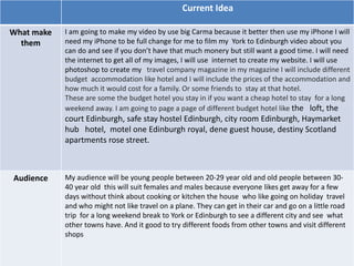 Informal Proposal
Current Idea
What make
them
I am going to make my video by use big Carma because it better then use my iPhone I will
need my iPhone to be full change for me to film my York to Edinburgh video about you
can do and see if you don’t have that much monery but still want a good time. I will need
the internet to get all of my images, I will use internet to create my website. I will use
photoshop to create my travel company magazine in my magazine I will include different
budget accommodation like hotel and I will include the prices of the accommodation and
how much it would cost for a family. Or some friends to stay at that hotel.
These are some the budget hotel you stay in if you want a cheap hotel to stay for a long
weekend away. I am going to page a page of different budget hotel like the loft, the
court Edinburgh, safe stay hostel Edinburgh, city room Edinburgh, Haymarket
hub hotel, motel one Edinburgh royal, dene guest house, destiny Scotland
apartments rose street.
Audience My audience will be young people between 20-29 year old and old people between 30-
40 year old this will suit females and males because everyone likes get away for a few
days without think about cooking or kitchen the house who like going on holiday travel
and who might not like travel on a plane. They can get in their car and go on a little road
trip for a long weekend break to York or Edinburgh to see a different city and see what
other towns have. And it good to try different foods from other towns and visit different
shops
 