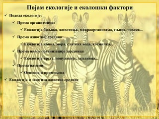 Појам екологије и еколошки фактори
 Подела екологије:
 Према организмима:
 Екологија биљака, животиња, микроорганизама, гљива, човека...
 Према животној средини:
 Екологија копна, мора, слатких вода, космичка...
 Према нивоу организације заједница
 Екологија врсте, популације, заједница...
 Према намени:
 Основна и примењена
 Екологија и заштита животне средине
 