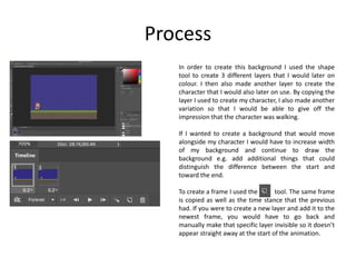 Process
In order to create this background I used the shape
tool to create 3 different layers that I would later on
colour. I then also made another layer to create the
character that I would also later on use. By copying the
layer I used to create my character, I also made another
variation so that I would be able to give off the
impression that the character was walking.
If I wanted to create a background that would move
alongside my character I would have to increase width
of my background and continue to draw the
background e.g. add additional things that could
distinguish the difference between the start and
toward the end.
To create a frame I used the tool. The same frame
is copied as well as the time stance that the previous
had. If you were to create a new layer and add it to the
newest frame, you would have to go back and
manually make that specific layer invisible so it doesn’t
appear straight away at the start of the animation.
 