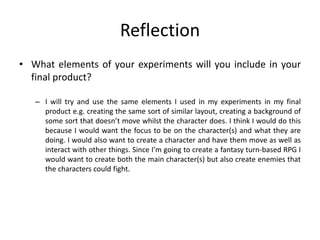 Reflection
• What elements of your experiments will you include in your
final product?
– I will try and use the same elements I used in my experiments in my final
product e.g. creating the same sort of similar layout, creating a background of
some sort that doesn’t move whilst the character does. I think I would do this
because I would want the focus to be on the character(s) and what they are
doing. I would also want to create a character and have them move as well as
interact with other things. Since I’m going to create a fantasy turn-based RPG I
would want to create both the main character(s) but also create enemies that
the characters could fight.
 