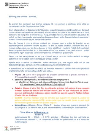 Generalitat de Catalunya
Departament d’Educació
Escola Les Arrels
Escola Les Arrels
Carrer de Girona, 35
25230 Mollerussa
Benvolgudes famílies i alumnes,
En primer lloc, desitgem que tots/es estigueu bé i us animem a continuar amb totes les
recomanacions del Departament de Salut.
Com tots ja sabem el Departament d'Educació, seguint instruccions del Departament de Salut,
i com a mesura excepcional per contenir el coronavirus, ha pres la decisió de tancar a partir
del dia 13 de març i fins al proper dia 27 març, ambdós inclosos, tots els centres educatius del
país i, per tant, han quedat suspeses les classes en horari lectiu, les activitats extraescolars, i
la resta d'activitats que es pot derivar dels centres.
Des de l'escola i com a tutores, malgrat tot, entenem que el millor és intentar fer un
acompanyament acadèmic durant aquests 14 dies al nostre alumnat, adaptant-nos en la
mesura del possible, per tal de no trencar el ritme acadèmic i mantenir l’hàbit de treball diari.
Acompanyarem les famílies en la tasca educativa d'una manera nova, però amb el mateix
entusiasme, rigor, esperit de servei i competència professional que sempre.
Seran uns dies excepcionals en els que hi haurà temps per a tot i caldrà establir un temps
determinat per al treball personal i tasques també a la llar.
Agraïm molt la vostra col·laboració i volem destacar que, una vegada més, cal dir que
treballarem plegats per dur a terme una tasca conjunta amb les famílies.
A continuació els hi facilitem la relació de mestres, matèries i tasques que cada professor
implicat al curs ha considerat oportú fer-vos arribar.
 Anglès ( Eli ) : Fer tot el que puguin del projecte, correcció de la prova ( activitats 6,7 i
8) i una petita descripció ( body description).
 Educació física (Ariadna) :Realitzar les activitats del projecte 6.
Us adjuntem un document amb algunes idees per fer una mica d'exercici físic a casa.
C:UsershewlettDocumentsEducació Física (1).pdf
 Català ( Jèssica i Núria G.): Fer les diferents activitats del projecte 6 que puguem
realitzar, acabar les lectures del dossier català CCBB, fer dos redaccions de català (
tenen un petit recull de redaccions poden escollir les que ells vulguin). Acabar de llegir
Wonder i fer les dos fitxes.
 Castellà ( Carme): Realitzar totes les activitats que puguem del projecte 6, acabar les
lectures del dossier castellà CCBB, fer dos redaccions de castellà (tenen un petit recull
de redaccions poden escollir les que ells vulguin).
 Matemàtiques (Jèssica, Carme i Núria C.) : Acabar el que ens quedava pendent del
nou projecte 6. La editorial TEIDE ens ha obert la seva plataforma per poder treballar.
Teide Weeras . 6@lesarrels.cat
alumne 6
Matemàtiques 6è – DUNA – 6 EPO activitats : Realitzar les tres activitats de
Competències bàsiques 1, 2 i 3 aquestes activitats les poden realitzar a la llibreta de
matemàtiques.
 