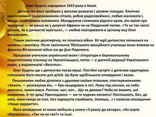 Олег Буцень народився 1923 року в Києві.
Дитинство його пройшло у веселих розвагах і цікавих походах. Хлопчик
захоплювався моделюванням літаків, робив радіоприймачі, любив малювати і,
звісно, зачитувався книжками. Мандруючи стежками рідного краю, він мріяв про
подорожі — не менш як у джунглі Африки чи на Південний полюс. «Та не так часто
діється, як в дитинстві мріється», — любив повторювати в зрілому віці Олег
Васильович.
Тільки закінчив десятирічку, як почалася війна. Усі мрії дитинства змінилися на
шинель і гвинтівку. Після закінчення Тбіліського авіаційного училища юнак воював на
фронтах Вітчизняної війни аж до Дня Перемоги.
Працював учителем української мови і літератури в Бережанському
педагогічному училищі на Тернопільщині, потім — у дитячій редакції Українського
радіо, у видавництві «Веселка».
Олег Буцень ще з дитинства писав вірші. Постійні зустрічі з дитячою аудиторією
спонукали його писати для дітей. Це були здебільшого оповідання і казки.
Письменник любив ділитися з друзями своїми планами, спостереженнями.
«Знаєте, — розказував він, — був нещодавно в лісі. Лежу під сосною, на небо
дивлюся, замислився. Раптом: кап, кап... Що за дивина? Небо як вимите, ані
хмаринки. А тут дощ! Приглядаюся — аж то мурахи капають! Поспішають, бач, до
хати, поки сонце не сіло. Без парашутів стрибають. Напишу...» І написав оповідання
«Наше відкриття».
Його оповідання та казки ввійшли у книги «З ранку до вечора», «Не варто
ображатись», «Так чи не так?» та інші.
 