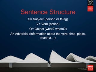 CRICOS 00111D
TOID 3069
Sentence Structure
S= Subject (person or thing)
V= Verb (action)
O= Object (what? whom?)
A= Adverbial (information about the verb: time, place,
manner…)
 