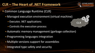 17
 Common Language Runtime (CLR)
 Managed execution environment (virtual machine)
 Executes .NET applications
 Controls the execution process
 Automatic memory management (garbage collection)
 Programming languages integration
 Multiple versions support for assemblies
 Integrated type safety and security
CLR – The Heart of .NET Framework
CLR
 
