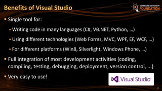 21
 Single tool for:
 Writing code in many languages (C#, VB.NET, Python, …)
 Using different technologies (Web Forms, MVC, WPF, EF, WCF, …)
 For different platforms (Win8, Silverlight, Windows Phone, …)
 Full integration of most development activities (coding,
compiling, testing, debugging, deployment, version control, ...)
 Very easy to use!
Benefits of Visual Studio
 