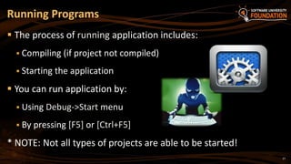27
 The process of running application includes:
 Compiling (if project not compiled)
 Starting the application
 You can run application by:
 Using Debug->Start menu
 By pressing [F5] or [Ctrl+F5]
* NOTE: Not all types of projects are able to be started!
Running Programs
 