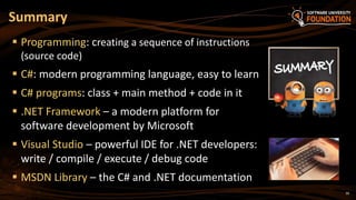 39
 Programming: creating a sequence of instructions
(source code)
 C#: modern programming language, easy to learn
 C# programs: class + main method + code in it
 .NET Framework – a modern platform for
software development by Microsoft
 Visual Studio – powerful IDE for .NET developers:
write / compile / execute / debug code
 MSDN Library – the C# and .NET documentation
Summary
 