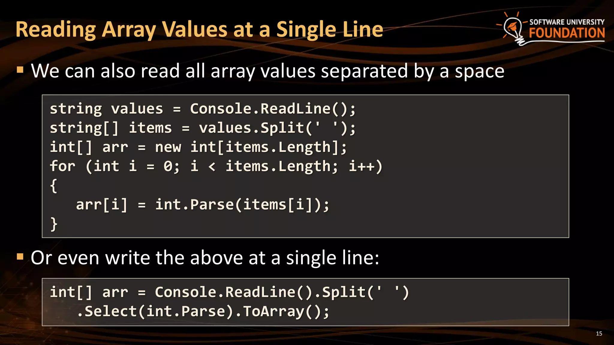 15
 We can also read all array values separated by a space
 Or even write the above at a single line:
Reading Array Values at a Single Line
string values = Console.ReadLine();
string[] items = values.Split(' ');
int[] arr = new int[items.Length];
for (int i = 0; i < items.Length; i++)
{
arr[i] = int.Parse(items[i]);
}
int[] arr = Console.ReadLine().Split(' ')
.Select(int.Parse).ToArray();
 