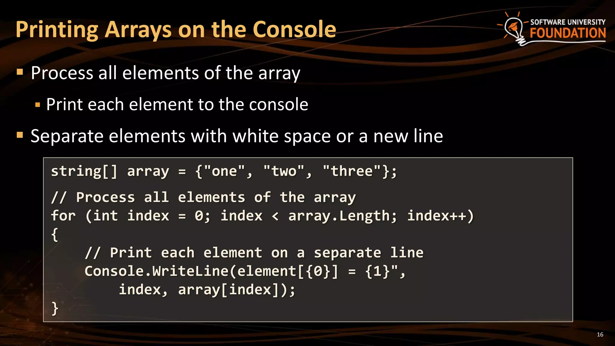 Printing Arrays on the Console
 Process all elements of the array
 Print each element to the console
 Separate elements with white space or a new line
string[] array = {"one", "two", "three"};
// Process all elements of the array
for (int index = 0; index < array.Length; index++)
{
// Print each element on a separate line
Console.WriteLine(element[{0}] = {1}",
index, array[index]);
}
16
 