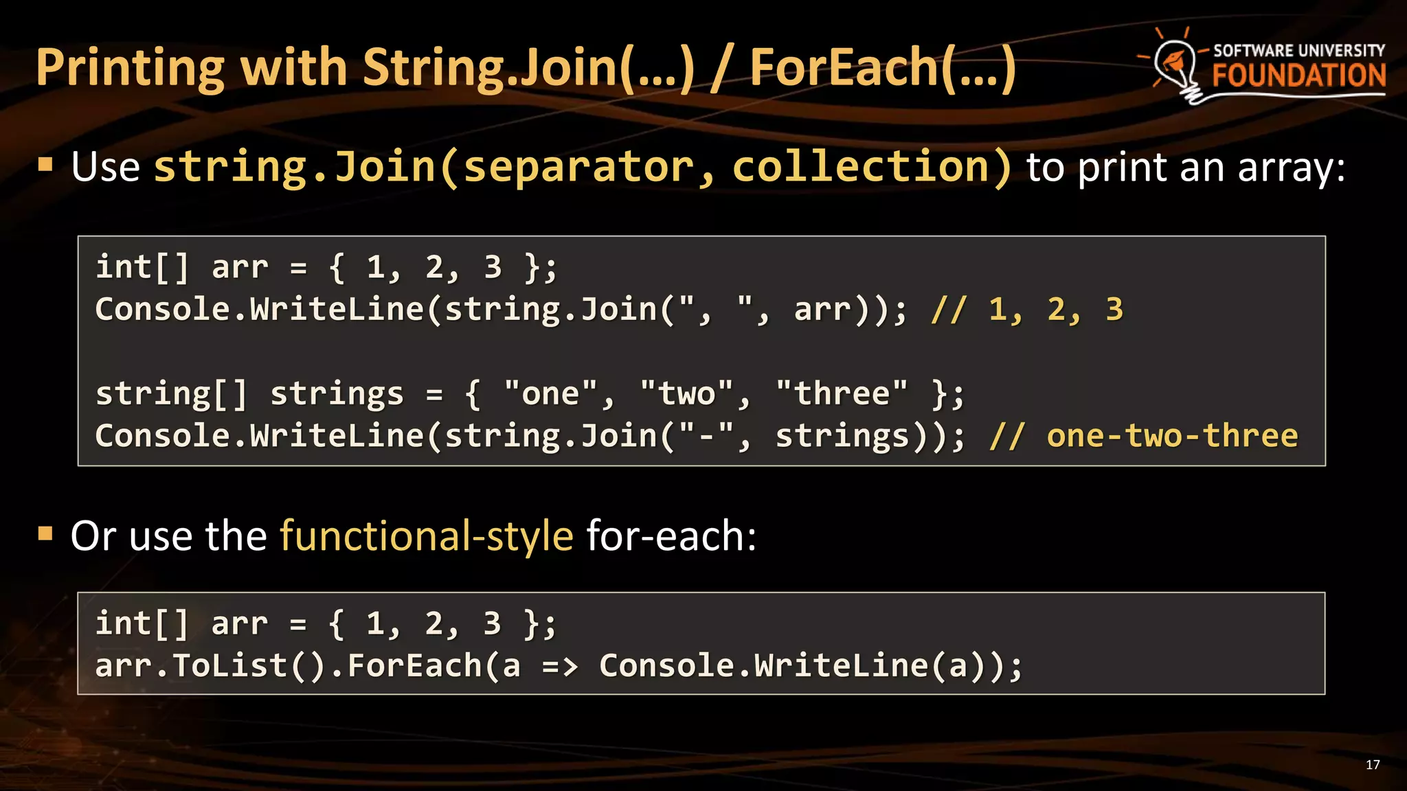Printing with String.Join(…) / ForEach(…)
 Use string.Join(separator, collection) to print an array:
 Or use the functional-style for-each:
int[] arr = { 1, 2, 3 };
Console.WriteLine(string.Join(", ", arr)); // 1, 2, 3
string[] strings = { "one", "two", "three" };
Console.WriteLine(string.Join("-", strings)); // one-two-three
17
int[] arr = { 1, 2, 3 };
arr.ToList().ForEach(a => Console.WriteLine(a));
 