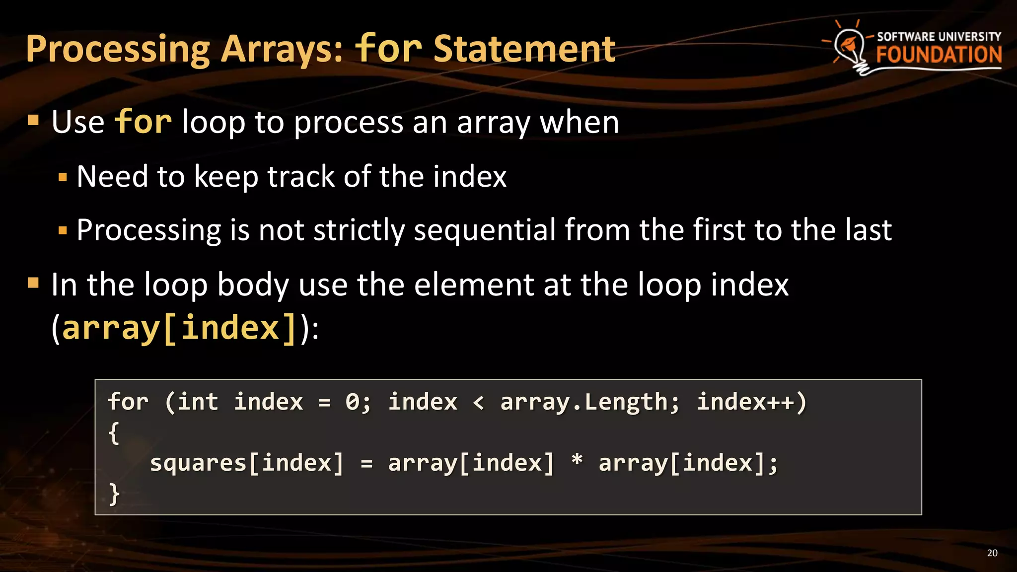 20
 Use for loop to process an array when
 Need to keep track of the index
 Processing is not strictly sequential from the first to the last
 In the loop body use the element at the loop index
(array[index]):
Processing Arrays: for Statement
for (int index = 0; index < array.Length; index++)
{
squares[index] = array[index] * array[index];
}
 