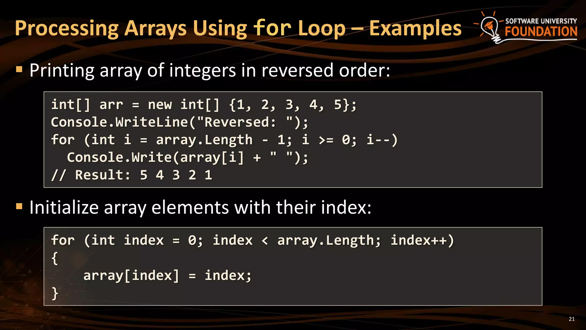 21
 Printing array of integers in reversed order:
 Initialize array elements with their index:
Processing Arrays Using for Loop – Examples
int[] arr = new int[] {1, 2, 3, 4, 5};
Console.WriteLine("Reversed: ");
for (int i = array.Length - 1; i >= 0; i--)
Console.Write(array[i] + " ");
// Result: 5 4 3 2 1
for (int index = 0; index < array.Length; index++)
{
array[index] = index;
}
 