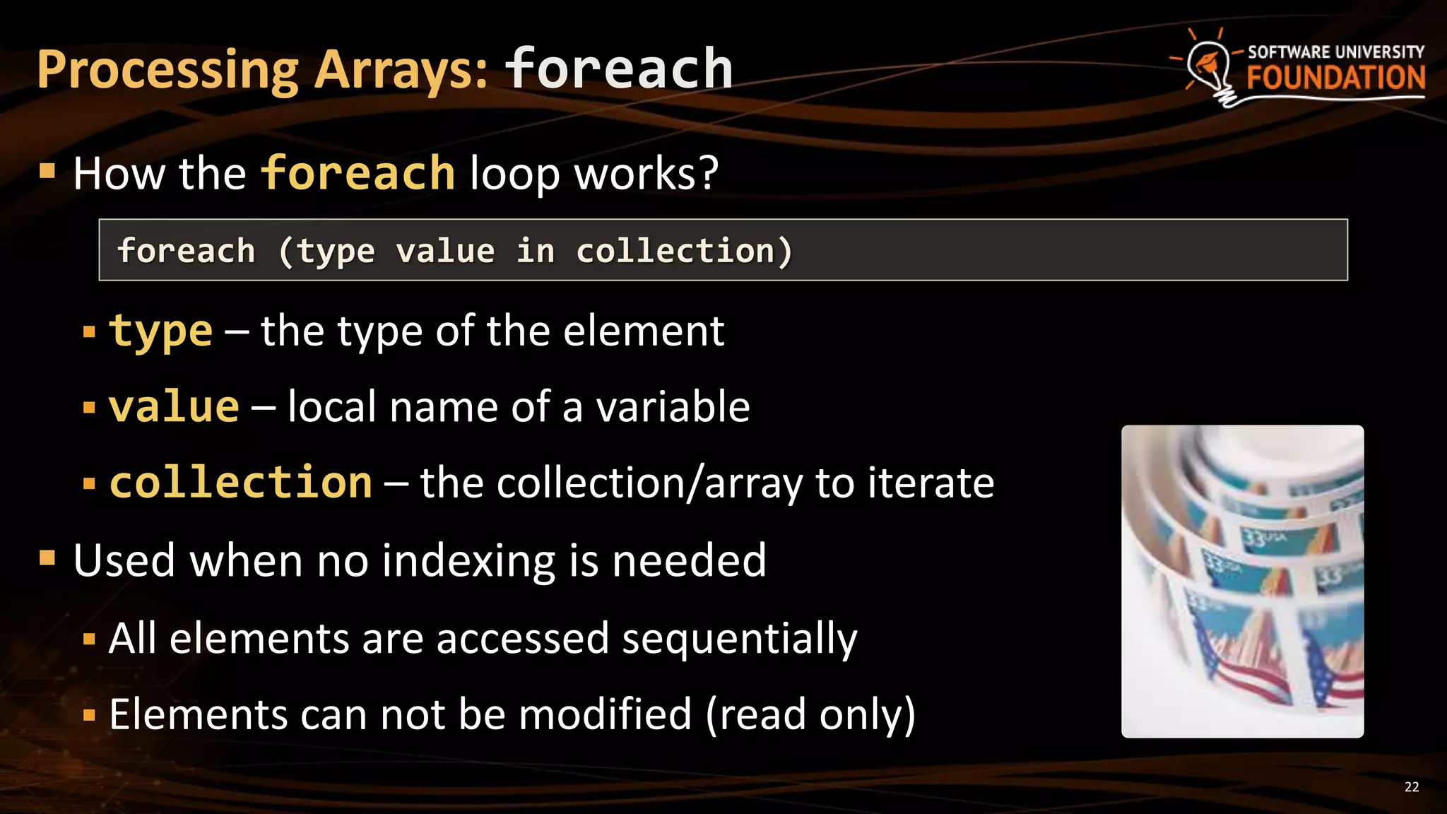 Processing Arrays: foreach
 How the foreach loop works?
 type – the type of the element
 value – local name of a variable
 collection – the collection/array to iterate
 Used when no indexing is needed
 All elements are accessed sequentially
 Elements can not be modified (read only)
foreach (type value in collection)
22
 