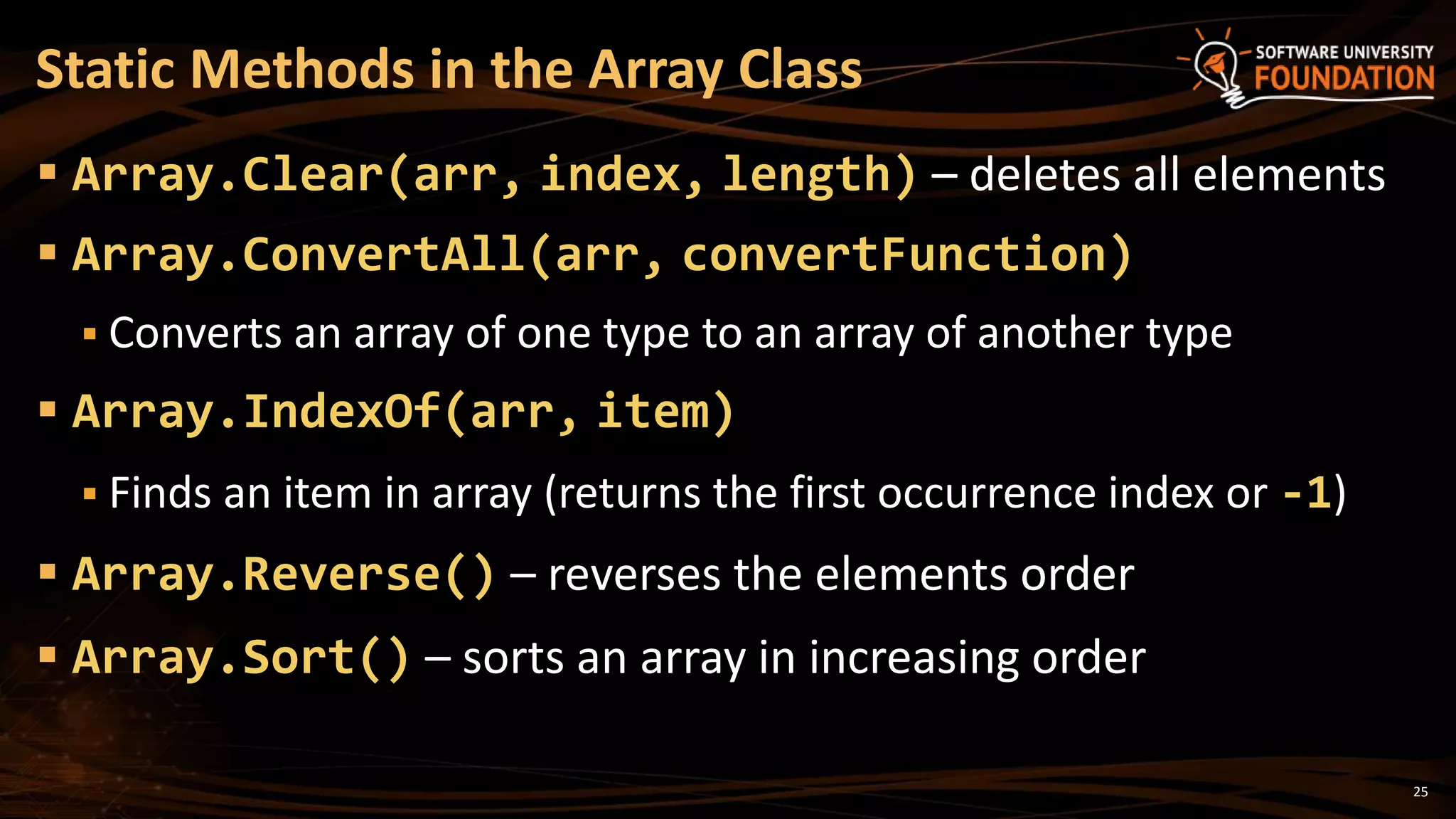 Static Methods in the Array Class
 Array.Clear(arr, index, length) – deletes all elements
 Array.ConvertAll(arr, convertFunction)
 Converts an array of one type to an array of another type
 Array.IndexOf(arr, item)
 Finds an item in array (returns the first occurrence index or -1)
 Array.Reverse() – reverses the elements order
 Array.Sort() – sorts an array in increasing order
25
 