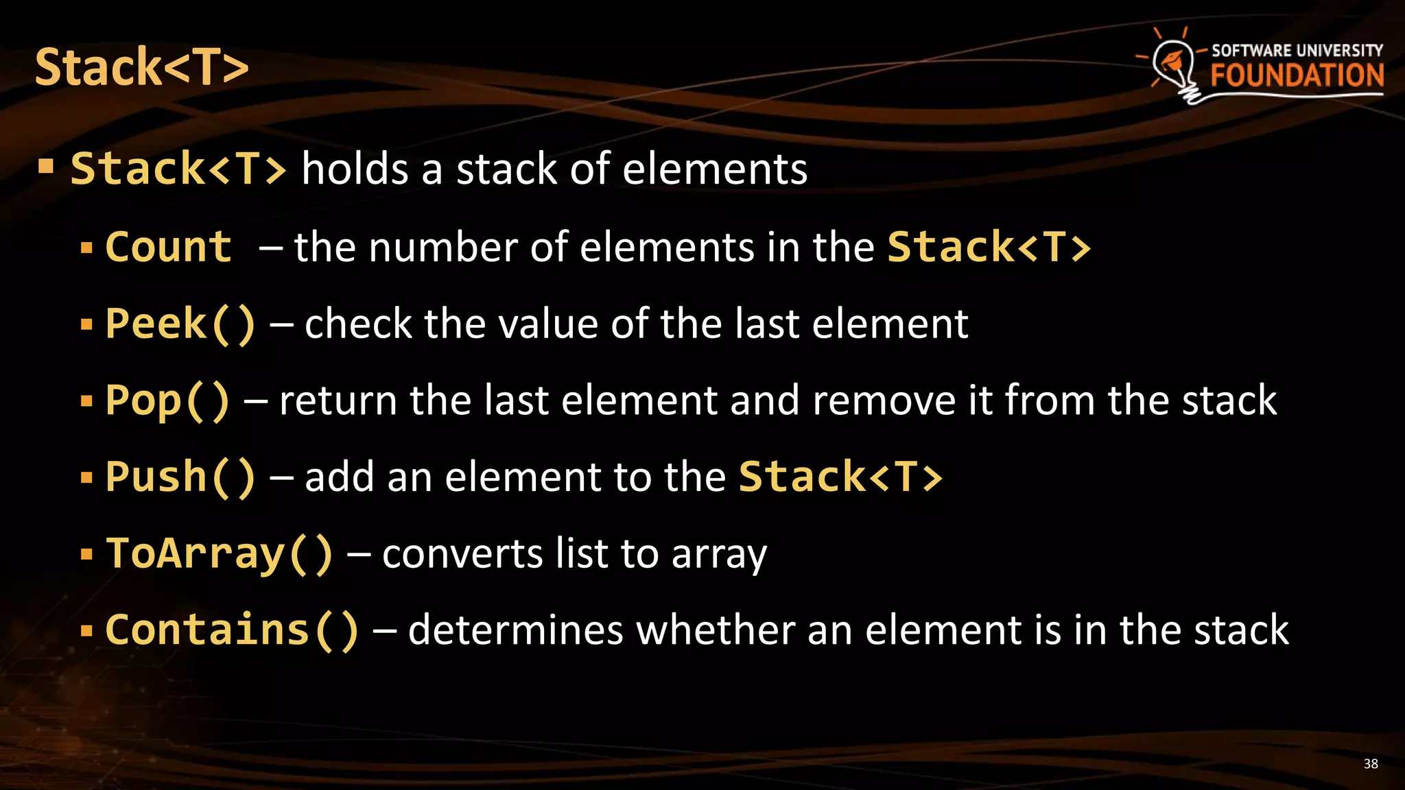 38
 Stack<T> holds a stack of elements
 Count – the number of elements in the Stack<T>
 Peek() – check the value of the last element
 Pop() – return the last element and remove it from the stack
 Push() – add an element to the Stack<T>
 ToArray() – converts list to array
 Contains() – determines whether an element is in the stack
Stack<T>
 