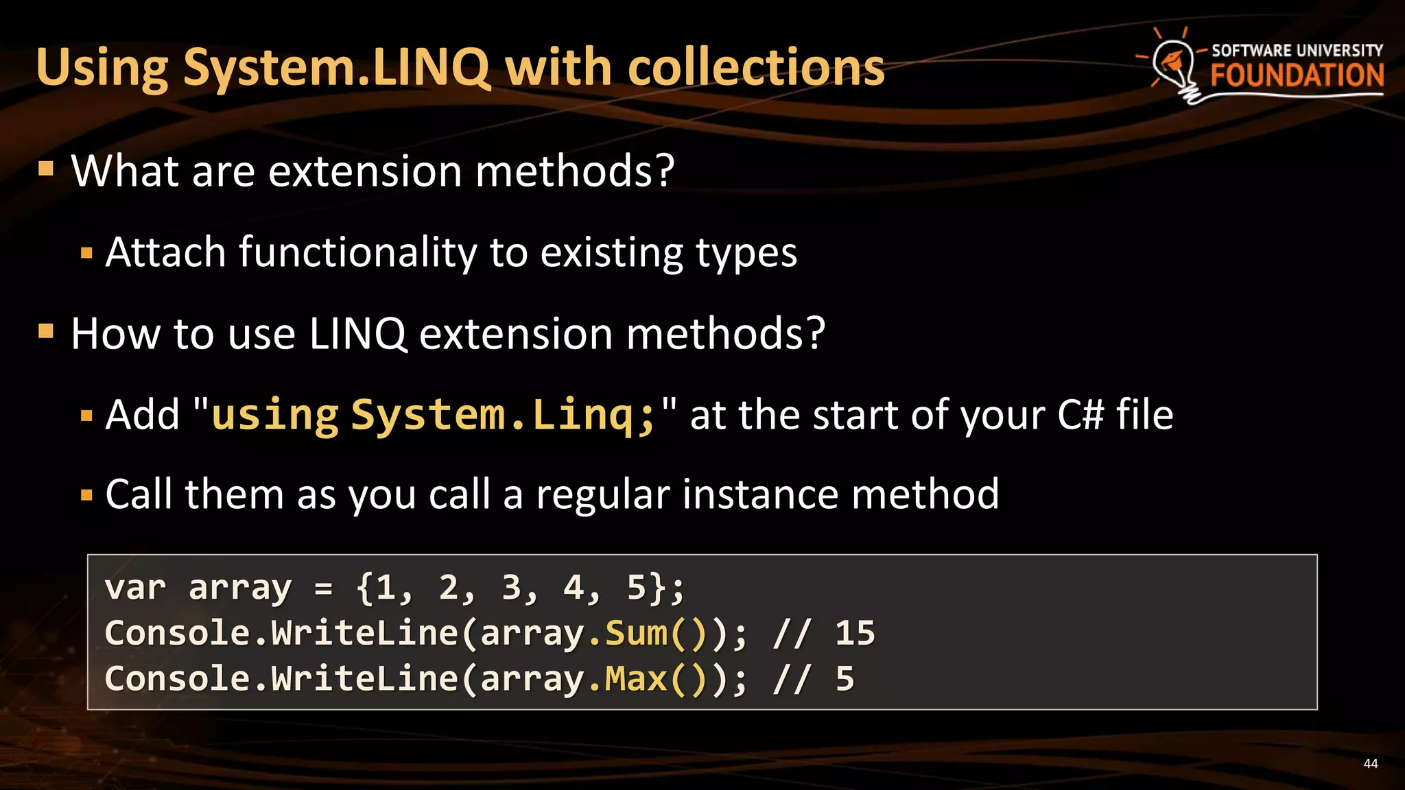 44
 What are extension methods?
 Attach functionality to existing types
 How to use LINQ extension methods?
 Add "using System.Linq;" at the start of your C# file
 Call them as you call a regular instance method
Using System.LINQ with collections
var array = {1, 2, 3, 4, 5};
Console.WriteLine(array.Sum()); // 15
Console.WriteLine(array.Max()); // 5
 