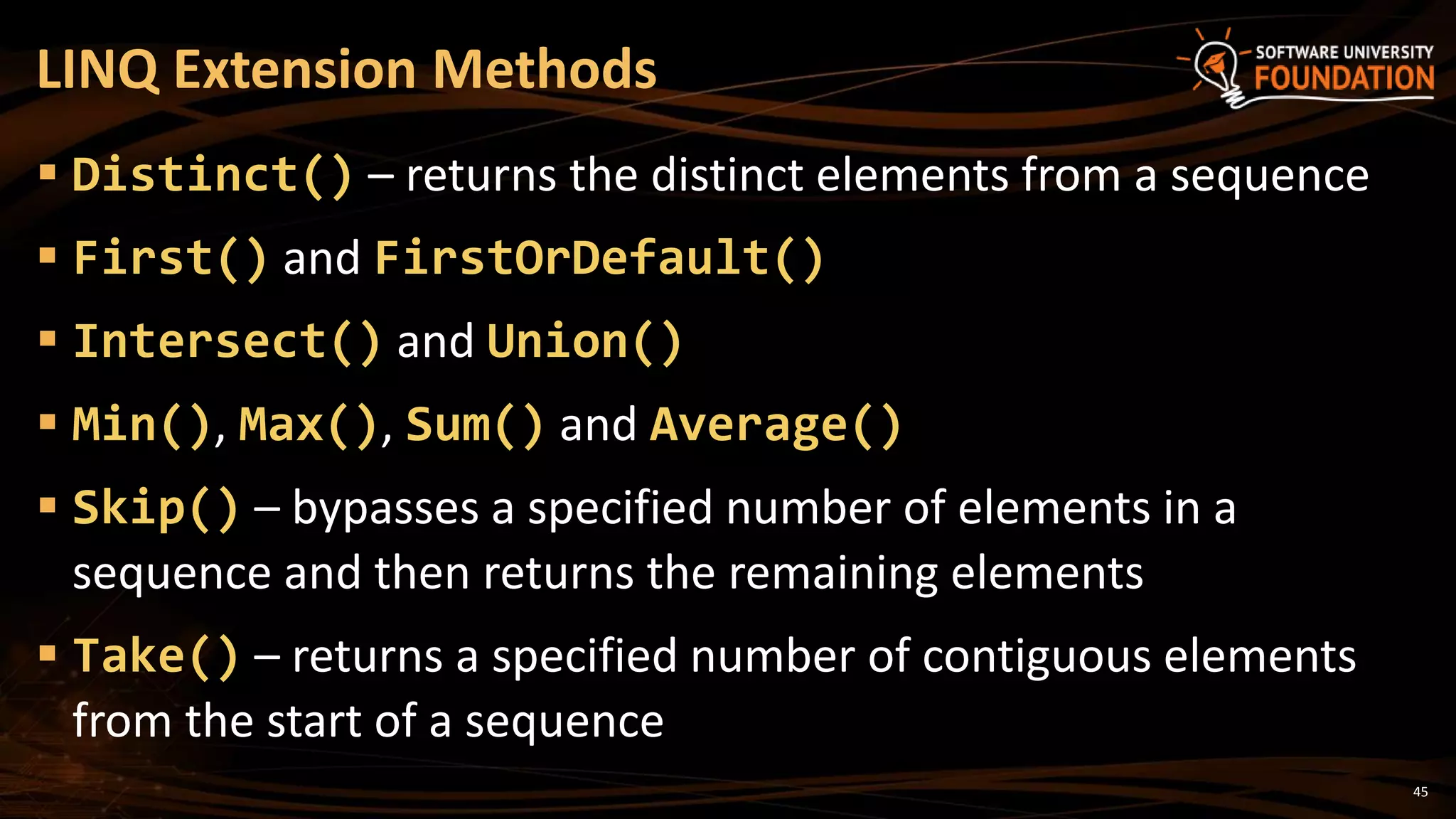 45
 Distinct() – returns the distinct elements from a sequence
 First() and FirstOrDefault()
 Intersect() and Union()
 Min(), Max(), Sum() and Average()
 Skip() – bypasses a specified number of elements in a
sequence and then returns the remaining elements
 Take() – returns a specified number of contiguous elements
from the start of a sequence
LINQ Extension Methods
 