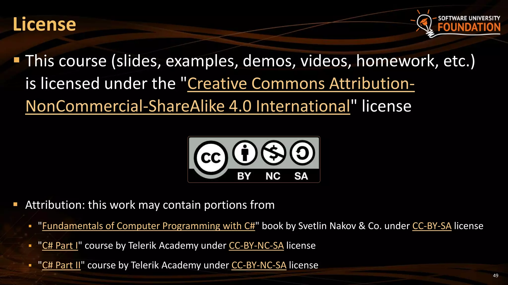 License
 This course (slides, examples, demos, videos, homework, etc.)
is licensed under the "Creative Commons Attribution-
NonCommercial-ShareAlike 4.0 International" license
 Attribution: this work may contain portions from
 "Fundamentals of Computer Programming with C#" book by Svetlin Nakov & Co. under CC-BY-SA license
 "C# Part I" course by Telerik Academy under CC-BY-NC-SA license
 "C# Part II" course by Telerik Academy under CC-BY-NC-SA license
49
 