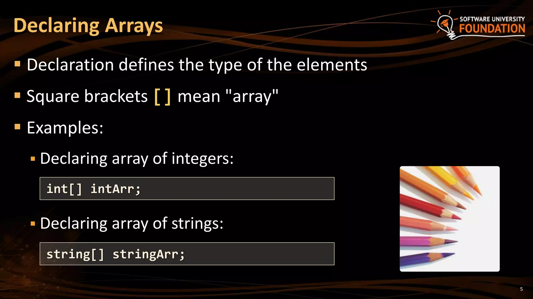 Declaring Arrays
 Declaration defines the type of the elements
 Square brackets [] mean "array"
 Examples:
 Declaring array of integers:
 Declaring array of strings:
int[] intArr;
string[] stringArr;
5
 