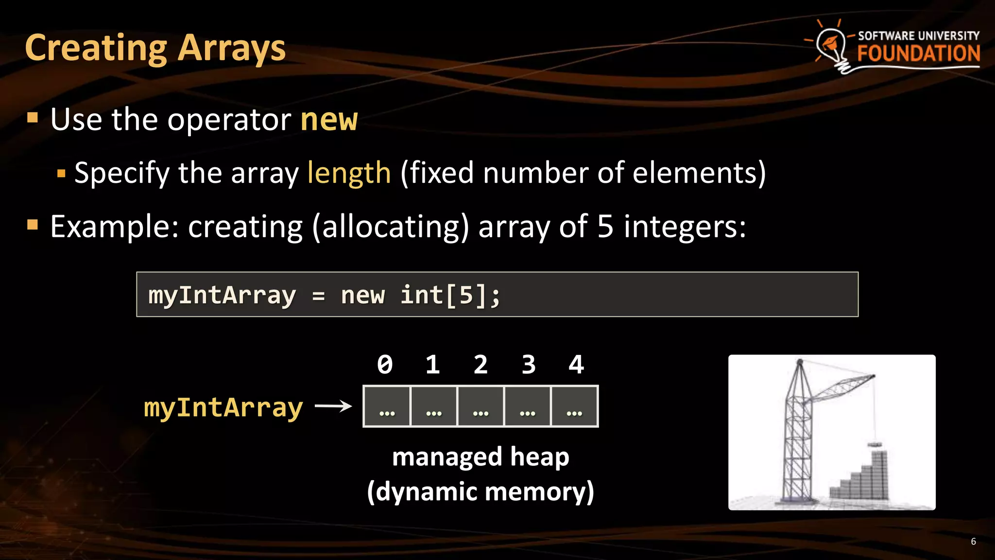 Creating Arrays
 Use the operator new
 Specify the array length (fixed number of elements)
 Example: creating (allocating) array of 5 integers:
myIntArray = new int[5];
myIntArray
managed heap
(dynamic memory)
0 1 2 3 4
… … … … …
6
 