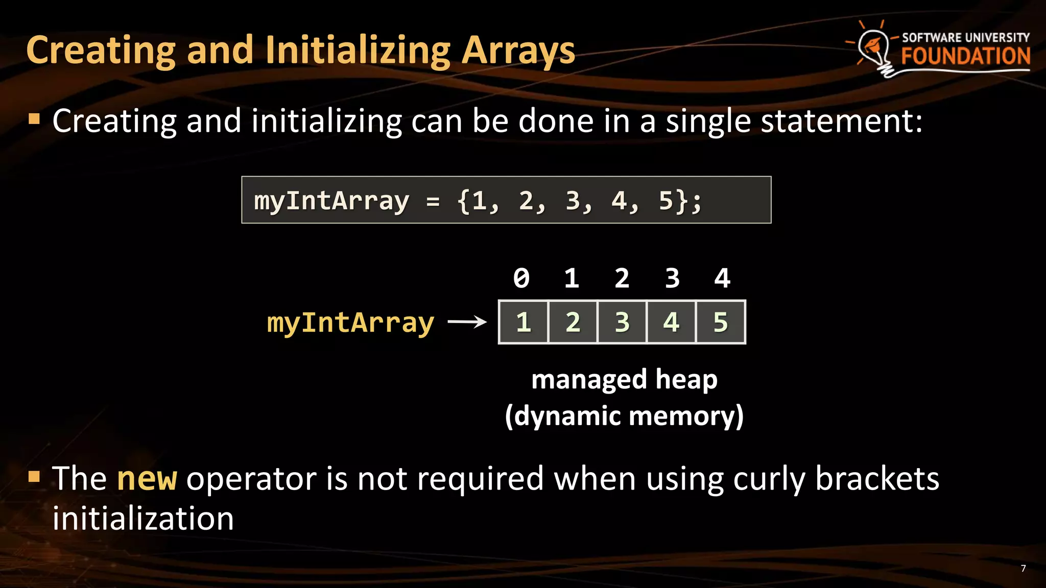 Creating and Initializing Arrays
 Creating and initializing can be done in a single statement:
 The new operator is not required when using curly brackets
initialization
myIntArray = {1, 2, 3, 4, 5};
myIntArray
managed heap
(dynamic memory)
0 1 2 3 4
1 2 3 4 5
7
 