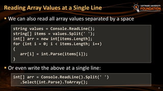 15
 We can also read all array values separated by a space
 Or even write the above at a single line:
Reading Array Values at a Single Line
string values = Console.ReadLine();
string[] items = values.Split(' ');
int[] arr = new int[items.Length];
for (int i = 0; i < items.Length; i++)
{
arr[i] = int.Parse(items[i]);
}
int[] arr = Console.ReadLine().Split(' ')
.Select(int.Parse).ToArray();
 