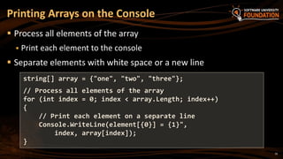 Printing Arrays on the Console
 Process all elements of the array
 Print each element to the console
 Separate elements with white space or a new line
string[] array = {"one", "two", "three"};
// Process all elements of the array
for (int index = 0; index < array.Length; index++)
{
// Print each element on a separate line
Console.WriteLine(element[{0}] = {1}",
index, array[index]);
}
16
 