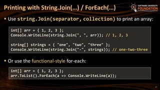 Printing with String.Join(…) / ForEach(…)
 Use string.Join(separator, collection) to print an array:
 Or use the functional-style for-each:
int[] arr = { 1, 2, 3 };
Console.WriteLine(string.Join(", ", arr)); // 1, 2, 3
string[] strings = { "one", "two", "three" };
Console.WriteLine(string.Join("-", strings)); // one-two-three
17
int[] arr = { 1, 2, 3 };
arr.ToList().ForEach(a => Console.WriteLine(a));
 