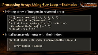 21
 Printing array of integers in reversed order:
 Initialize array elements with their index:
Processing Arrays Using for Loop – Examples
int[] arr = new int[] {1, 2, 3, 4, 5};
Console.WriteLine("Reversed: ");
for (int i = array.Length - 1; i >= 0; i--)
Console.Write(array[i] + " ");
// Result: 5 4 3 2 1
for (int index = 0; index < array.Length; index++)
{
array[index] = index;
}
 