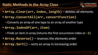 Static Methods in the Array Class
 Array.Clear(arr, index, length) – deletes all elements
 Array.ConvertAll(arr, convertFunction)
 Converts an array of one type to an array of another type
 Array.IndexOf(arr, item)
 Finds an item in array (returns the first occurrence index or -1)
 Array.Reverse() – reverses the elements order
 Array.Sort() – sorts an array in increasing order
25
 