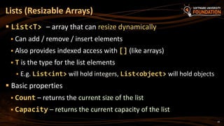 29
 List<T> – array that can resize dynamically
 Can add / remove / insert elements
 Also provides indexed access with [] (like arrays)
 T is the type for the list elements
 E.g. List<int> will hold integers, List<object> will hold objects
 Basic properties
 Count – returns the current size of the list
 Capacity – returns the current capacity of the list
Lists (Resizable Arrays)
 