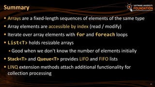 Summary
 Arrays are a fixed-length sequences of elements of the same type
 Array elements are accessible by index (read / modify)
 Iterate over array elements with for and foreach loops
 List<T> holds resizable arrays
 Good when we don't know the number of elements initially
 Stack<T> and Queue<T> provides LIFO and FIFO lists
 LINQ extension methods attach additional functionality for
collection processing
47
 