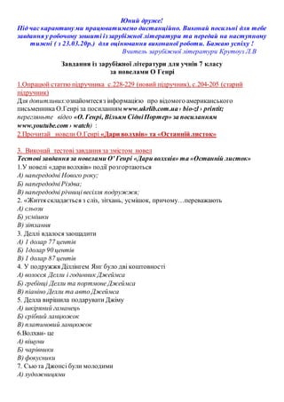 Юний друже!
Під час карантинуми працюватимемо дистанційно. Виконай посильні для тебе
завдання у робочому зошиті іззарубіжної літератури та передай на наступному
тижні ( з 23.03.20р.) для оцінювання виконаної роботи. Бажаю успіху !
Вчитель зарубіжної літератури Крутоуз Л.В
Завдання із зарубіжної літератури для учнів 7 класу
за новелами О Генрі
1.Опрацюй статтю підручника с.228-229 (новий підручник), с.204-205 (старий
підручник)
Для допитливих:ознайомтесяз інформацією про відомого американського
письменника О.Генрі за посиланням www.ukrlib.com.ua› bio-zl › printit;
перегляньте відео «О. Генрі, Вільям СідніПортер» за посиланням
www.youtube.com › watch) :
2.Прочитай новели О.Генрі «Дари волхвів» та «Останній листок»
3. Виконай тестові завдання за змістом новел
Тестові завдання за новелами О' Генрі «Дари волхвів» та «Останній листок»
1.У новелі «дариволхвів» події розгортаються
А) напередодні Нового року;
Б) напередодніРіздва;
В) напередодні річницівесілля подружжя;
2. «Життя складається з сліз, зітхань, усмішок, причому…переважають
А) сльози
Б) усмішки
В) зітхання
3. Деллі вдалося заощадити
А) 1 долар 77 центів
Б) 1долар 90 центів
В) 1 долар 87 центів
4. У подружжя Діллінгем Янг було дві коштовності
А) волосся Делли і годинник Джеймса
Б) гребінці Делли та портмоне Джеймса
В) піаніно Делли та авто Джеймса
5. Делла вирішила подарувати Джіму
А) шкіряний гаманець
Б) срібний ланцюжок
В) платиновий ланцюжок
6.Волхви- це
А) віщуни
Б) чарівники
В) фокусники
7. Сьюта Джонсі були молодими
А) художницями
 