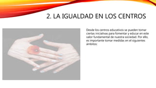 2. LA IGUALDAD EN LOS CENTROS
Desde los centros educativos se pueden tomar
ciertas iniciativas para fomentar y educar en este
valor fundamental de nuestra sociedad. Por ello,
es importante tomar medidas en el siguientes
ámbitos:
 