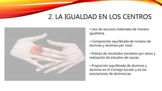 2. LA IGUALDAD EN LOS CENTROS
• Uso de recursos materiales de manera
igualitaria.
• Composición equilibrada de número de
alumnas y alumnos por nivel.
• Índices de resultados escolares por sexos y
realización de estudios de causas.
• Proporción equilibrada de alumnos y
alumnas en el Consejo Escolar y en las
asociaciones de alumnos/as.
 