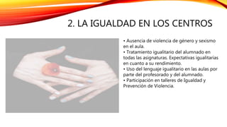 2. LA IGUALDAD EN LOS CENTROS
• Ausencia de violencia de género y sexismo
en el aula.
• Tratamiento igualitario del alumnado en
todas las asignaturas. Expectativas igualitarias
en cuanto a su rendimiento.
• Uso del lenguaje igualitario en las aulas por
parte del profesorado y del alumnado.
• Participación en talleres de Igualdad y
Prevención de Violencia.
 