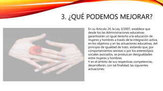3. ¿QUÉ PODEMOS MEJORAR?
En su Artículo 24, la Ley 3/2007, establece que
desde los las Administraciones educativas
garantizarán un igual derecho a la educación de
mujeres y hombres a través de la integración activa,
en los objetivos y en las actuaciones educativas, del
principio de igualdad de trato, evitando que, por
comportamientos sexistas o por los estereotipos
sociales asociados, se produzcan desigualdades
entre mujeres y hombres.
Y en el ámbito de sus respectivas competencias,
desarrollarán, con tal finalidad, las siguientes
actuaciones:
 
