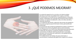 3. ¿QUÉ PODEMOS MEJORAR?
a) La atención especial en los currículos y en todas las etapas
educativas al principio de igualdad entre mujeres y hombres.
b) La eliminación y el rechazo de los comportamientos y contenidos
sexistas y estereotipos que supongan discriminación entre mujeres y
hombres, con especial consideración a ello en los libros de texto y
materiales educativos.
c) La integración del estudio y aplicación del principio de igualdad en
los cursos y programas para la formación inicial y permanente del
profesorado.
d) La promoción de la presencia equilibrada de mujeres y hombres en
los órganos de control y de gobierno de los centros docentes.
e) La cooperación con el resto de las Administraciones educativas para
el desarrollo de proyectos y programas dirigidos a fomentar el
conocimiento y la difusión, entre las personas de la comunidad
educativa, de los principios de coeducación y de igualdad efectiva
entre mujeres y hombres.
f) El establecimiento de medidas educativas destinadas al
reconocimiento y enseñanza del papel de las mujeres en la Historia.
 