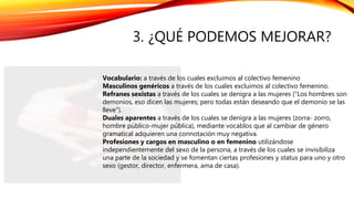 3. ¿QUÉ PODEMOS MEJORAR?
Vocabulario: a través de los cuales excluimos al colectivo femenino
Masculinos genéricos a través de los cuales excluimos al colectivo femenino.
Refranes sexistas a través de los cuales se denigra a las mujeres (“Los hombres son
demonios, eso dicen las mujeres; pero todas están deseando que el demonio se las
lleve”).
Duales aparentes a través de los cuales se denigra a las mujeres (zorra- zorro,
hombre público-mujer pública), mediante vocablos que al cambiar de género
gramatical adquieren una connotación muy negativa.
Profesiones y cargos en masculino o en femenino utilizándose
independientemente del sexo de la persona, a través de los cuales se invisibiliza
una parte de la sociedad y se fomentan ciertas profesiones y status para uno y otro
sexo (gestor, director, enfermera, ama de casa).
 