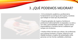3. ¿QUÉ PODEMOS MEJORAR?
• En la orientación académica y profesional es
fundamental el uso de figuras de mujeres y hombres
que trabajen en todo tipo de profesiones.
• Presenta ejemplos de mujeres y hombres en
profesiones tradicionalmente no asignadas a su sexo y
con roles y personalidades variadas: mujeres activas
emprendedoras y hombres tiernos cuidadores que
rompan con el sexismo.
• Analiza el libro de texto que utilizas y las profesiones
que sustentan hombres y mujeres, observa en qué
medida hombres y mujeres son presentados como
personas con las mismas cualidades y destrezas.
 