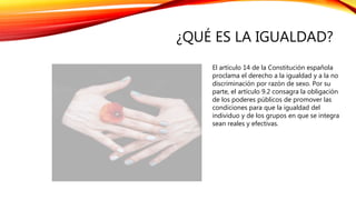 ¿QUÉ ES LA IGUALDAD?
El artículo 14 de la Constitución española
proclama el derecho a la igualdad y a la no
discriminación por razón de sexo. Por su
parte, el artículo 9.2 consagra la obligación
de los poderes públicos de promover las
condiciones para que la igualdad del
individuo y de los grupos en que se integra
sean reales y efectivas.
 