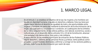 1. MARCO LEGAL
En el Artículo 1 se establece el Objetivo de la Ley: las mujeres y los hombres son
iguales en dignidad humana, e iguales en derechos y deberes. Esta Ley tiene por
objeto hacer efectivo el derecho de igualdad de trato y de oportunidades entre
mujeres y hombres, en particular mediante la eliminación de la discriminación de la
mujer, sea cual fuere su circunstancia o condición, en cualesquiera de los ámbitos
de la vida y, singularmente, en las esferas política, civil, laboral, económica, social y
cultural para, en el desarrollo de los artículos 9.2 y 14 de la Constitución, alcanzar
una sociedad más democrática, más justa y más solidaria.
A estos efectos, la Ley establece principios de actuación de los Poderes Públicos,
regula derechos y deberes de las personas físicas y jurídicas, tanto públicas como
privadas, y prevé medidas destinadas a eliminar y corregir en los sectores público y
privado, toda forma de discriminación por razón de sexo.
 