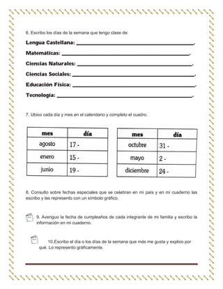 6. Escribo los días de la semana que tengo clase de:
Lengua Castellana: ______________________________________________.
Matemáticas: __________________________________________________.
Ciencias Naturales: _____________________________________________.
Ciencias Sociales: ________________________________________________.
Educación Física: ________________________________________________.
Tecnología: _____________________________________________________.
7. Ubico cada día y mes en el calendario y completo el cuadro.
8. Consulto sobre fechas especiales que se celebran en mi país y en mi cuaderno las
escribo y las represento con un símbolo gráfico.
9. Averiguo la fecha de cumpleaños de cada integrante de mi familia y escribo la
información en mi cuaderno.
10.Escribo el día o los días de la semana que más me gusta y explico por
qué. Lo represento gráficamente.
 