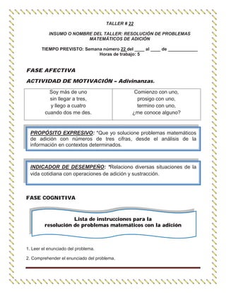 TALLER # 22
INSUMO O NOMBRE DEL TALLER: RESOLUCIÓN DE PROBLEMAS
MATEMÁTICOS DE ADICIÓN
TIEMPO PREVISTO: Semana número 22 del ____ al ____ de ____________
Horas de trabajo: 5
FASE AFECTIVA
ACTIVIDAD DE MOTIVACIÓN – Adivinanzas.
Soy más de uno
sin llegar a tres,
y llego a cuatro
cuando dos me des.
Comienzo con uno,
prosigo con uno,
termino con uno,
¿me conoce alguno?
FASE COGNITIVA
Lista de instrucciones para la
resolución de problemas matemáticos con la adición
1. Leer el enunciado del problema.
2. Comprehender el enunciado del problema.
PROPÓSITO EXPRESIVO: *Que yo solucione problemas matemáticos
de adición con números de tres cifras, desde el análisis de la
información en contextos determinados.
INDICADOR DE DESEMPEÑO: *Relaciono diversas situaciones de la
vida cotidiana con operaciones de adición y sustracción.
 