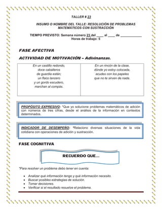 TALLER # 23
INSUMO O NOMBRE DEL TALLE: RESOLUCIÓN DE PROBLEMAS
MATEMÁTICOS CON SUSTRACCIÓN
TIEMPO PREVISTO: Semana número 23 del ____ al ____ de ____________
Horas de trabajo: 5
FASE AFECTIVA
ACTIVIDAD DE MOTIVACIÓN – Adivinanzas.
En un castillo redondo,
doce caballeros
de guardia están;
un flaco lancero
y un gordo escudero,
marchan al compás.
En un rincón de la clase,
dónde yo estoy colocada,
acudes con los papeles
que no te sirven de nada.
FASE COGNITIVA
RECUERDO QUE…
"Para resolver un problema debo tener en cuenta:
Analizar qué información tengo y qué información necesito.
Buscar posibles estrategias de solución.
Tomar decisiones.
Verificar si el resultado resuelve el problema.
PROPÓSITO EXPRESIVO: *Que yo solucione problemas matemáticos de adición
con números de tres cifras, desde el análisis de la información en contextos
determinados.
INDICADOR DE DESEMPEÑO: *Relaciono diversas situaciones de la vida
cotidiana con operaciones de adición y sustracción.
 