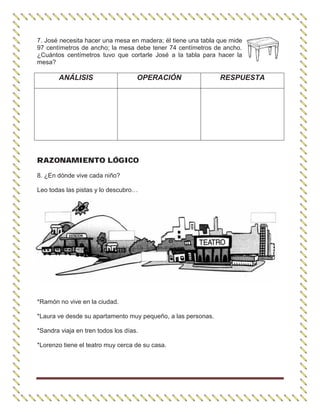7. José necesita hacer una mesa en madera; él tiene una tabla que mide
97 centímetros de ancho; la mesa debe tener 74 centímetros de ancho.
¿Cuántos centímetros tuvo que cortarle José a la tabla para hacer la
mesa?
ANÁLISIS OPERACIÓN RESPUESTA
RAZONAMIENTO LÓGICO
8. ¿En dónde vive cada niño?
Leo todas las pistas y lo descubro…
*Ramón no vive en la ciudad.
*Laura ve desde su apartamento muy pequeño, a las personas.
*Sandra viaja en tren todos los días.
*Lorenzo tiene el teatro muy cerca de su casa.
 
