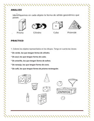 ANALIZO
PRACTICO
1. Coloreo los objetos representados en los dibujos. Tengo en cuenta las claves:
* De verde, los que tengan forma de cilindro.
* De azul, los que tengan forma de cubo.
* De amarillo, los que tengan forma de esfera.
* De naranja, los que tengan forma de cono.
* De café, los que tengan forma de prisma rectangular.
 