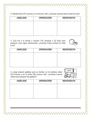 2. Mariela tiene 575 canicas y su hermano 346. ¿Cuántas canicas tienen entre los dos?
ANÁLISIS OPERACIÓN RESPUESTA
3. Lina fue a la tienda y compró 134 naranjas y 32 lulos para
preparar unos jugos refrescantes. ¿Cuántas frutas compró en total
Lina?
ANÁLISIS OPERACIÓN RESPUESTA
4. Jorge preparó galletas para su familia, en la mañana utilizó
279 huevos y en la tarde 236 huevos más. ¿Cuántos huevos
utilizó para preparar las galletas?
ANÁLISIS OPERACIÓN RESPUESTA
 