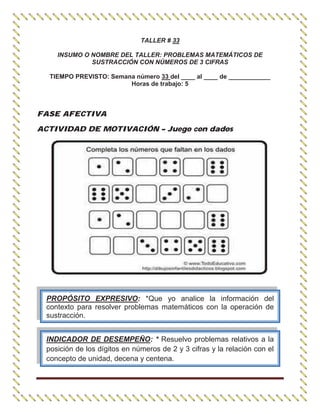TALLER # 33
INSUMO O NOMBRE DEL TALLER: PROBLEMAS MATEMÁTICOS DE
SUSTRACCIÓN CON NÚMEROS DE 3 CIFRAS
TIEMPO PREVISTO: Semana número 33 del ____ al ____ de ____________
Horas de trabajo: 5
FASE AFECTIVA
ACTIVIDAD DE MOTIVACIÓN – Juego con dados
PROPÓSITO EXPRESIVO: *Que yo analice la información del
contexto para resolver problemas matemáticos con la operación de
sustracción.
INDICADOR DE DESEMPEÑO: * Resuelvo problemas relativos a la
posición de los dígitos en números de 2 y 3 cifras y la relación con el
concepto de unidad, decena y centena.
 